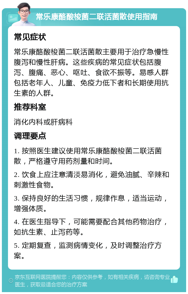 常乐康酪酸梭菌二联活菌散使用指南 常见症状 常乐康酪酸梭菌二联活菌散主要用于治疗急慢性腹泻和慢性肝病。这些疾病的常见症状包括腹泻、腹痛、恶心、呕吐、食欲不振等。易感人群包括老年人、儿童、免疫力低下者和长期使用抗生素的人群。 推荐科室 消化内科或肝病科 调理要点 1. 按照医生建议使用常乐康酪酸梭菌二联活菌散，严格遵守用药剂量和时间。 2. 饮食上应注意清淡易消化，避免油腻、辛辣和刺激性食物。 3. 保持良好的生活习惯，规律作息，适当运动，增强体质。 4. 在医生指导下，可能需要配合其他药物治疗，如抗生素、止泻药等。 5. 定期复查，监测病情变化，及时调整治疗方案。