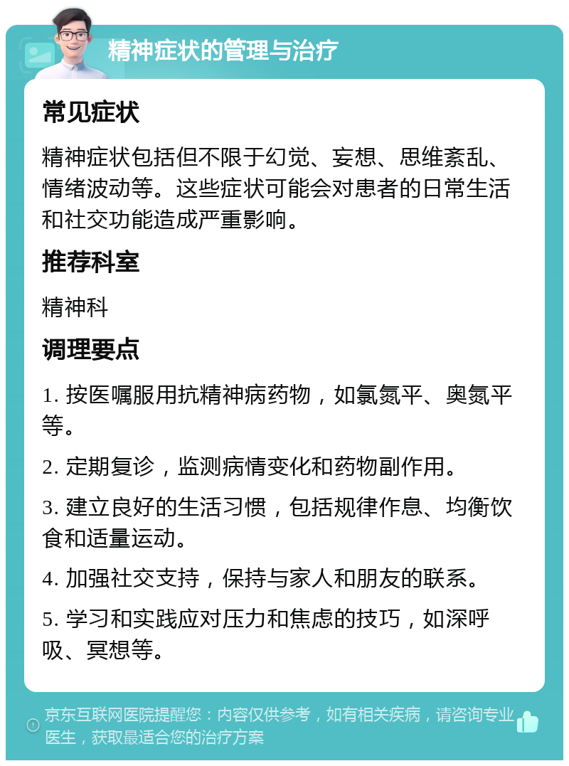 精神症状的管理与治疗 常见症状 精神症状包括但不限于幻觉、妄想、思维紊乱、情绪波动等。这些症状可能会对患者的日常生活和社交功能造成严重影响。 推荐科室 精神科 调理要点 1. 按医嘱服用抗精神病药物，如氯氮平、奥氮平等。 2. 定期复诊，监测病情变化和药物副作用。 3. 建立良好的生活习惯，包括规律作息、均衡饮食和适量运动。 4. 加强社交支持，保持与家人和朋友的联系。 5. 学习和实践应对压力和焦虑的技巧，如深呼吸、冥想等。