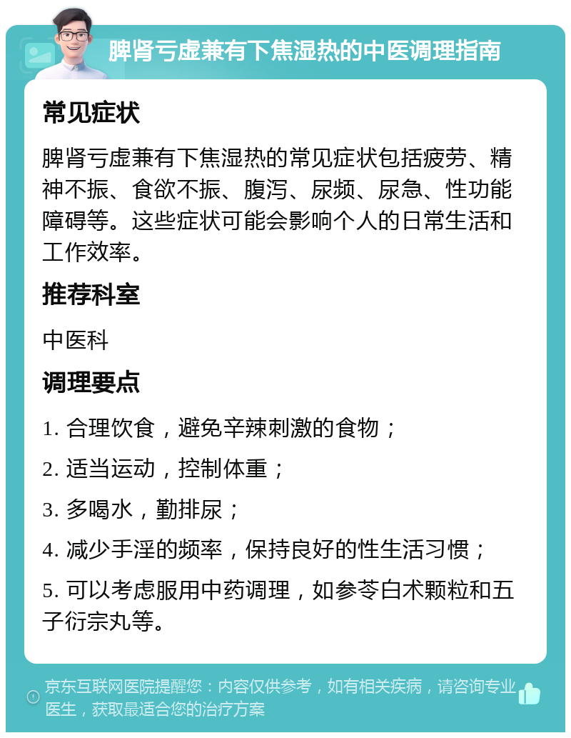 脾肾亏虚兼有下焦湿热的中医调理指南 常见症状 脾肾亏虚兼有下焦湿热的常见症状包括疲劳、精神不振、食欲不振、腹泻、尿频、尿急、性功能障碍等。这些症状可能会影响个人的日常生活和工作效率。 推荐科室 中医科 调理要点 1. 合理饮食，避免辛辣刺激的食物； 2. 适当运动，控制体重； 3. 多喝水，勤排尿； 4. 减少手淫的频率，保持良好的性生活习惯； 5. 可以考虑服用中药调理，如参苓白术颗粒和五子衍宗丸等。