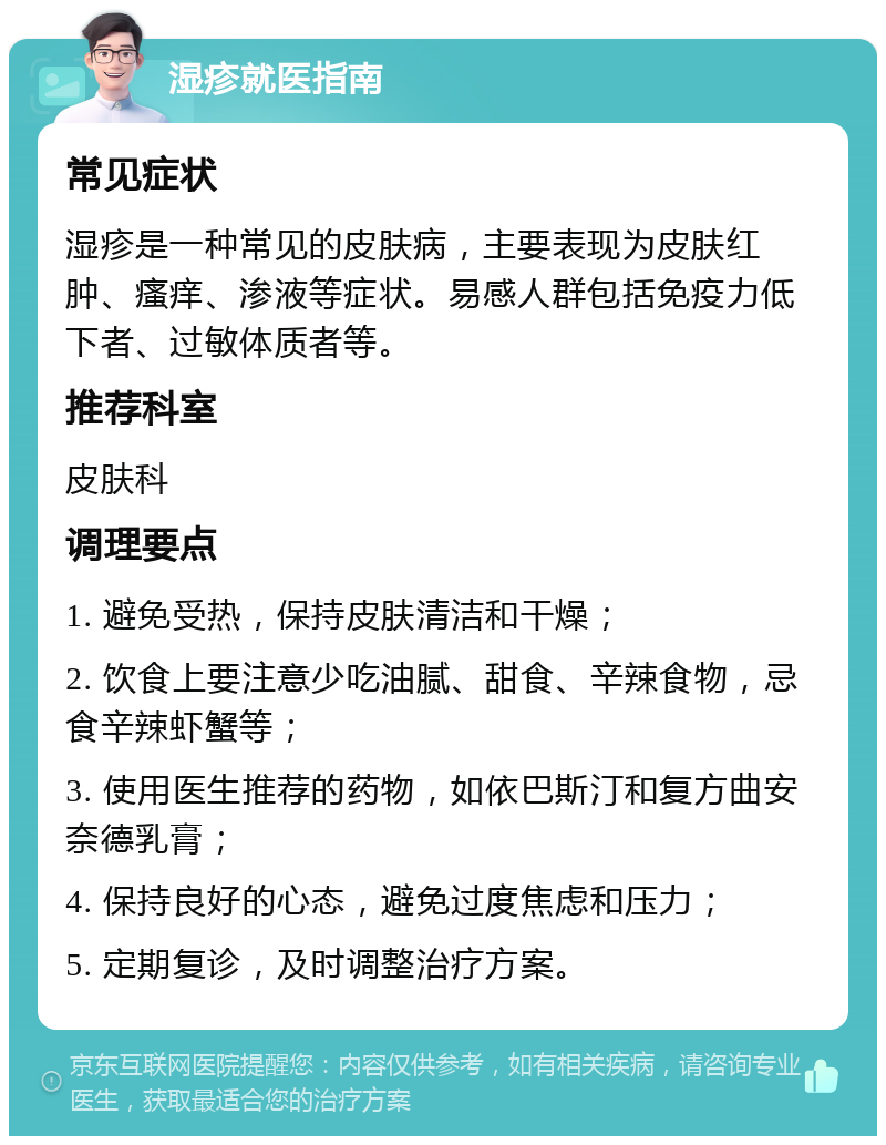 湿疹就医指南 常见症状 湿疹是一种常见的皮肤病，主要表现为皮肤红肿、瘙痒、渗液等症状。易感人群包括免疫力低下者、过敏体质者等。 推荐科室 皮肤科 调理要点 1. 避免受热，保持皮肤清洁和干燥； 2. 饮食上要注意少吃油腻、甜食、辛辣食物，忌食辛辣虾蟹等； 3. 使用医生推荐的药物，如依巴斯汀和复方曲安奈德乳膏； 4. 保持良好的心态，避免过度焦虑和压力； 5. 定期复诊，及时调整治疗方案。