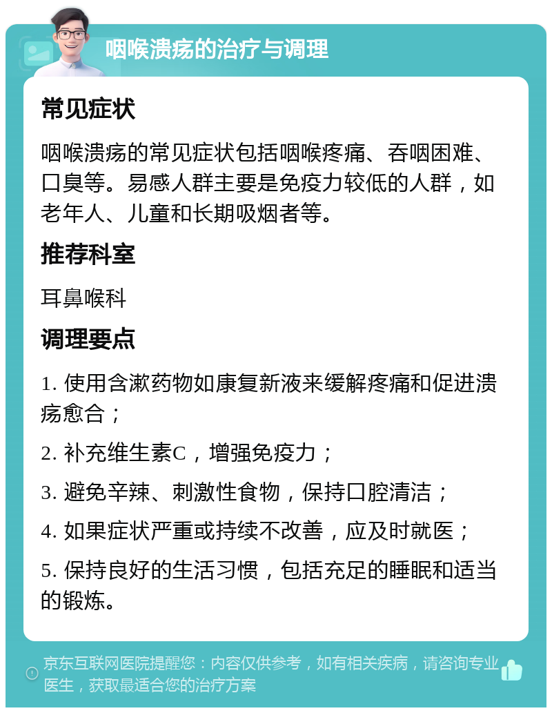 咽喉溃疡的治疗与调理 常见症状 咽喉溃疡的常见症状包括咽喉疼痛、吞咽困难、口臭等。易感人群主要是免疫力较低的人群，如老年人、儿童和长期吸烟者等。 推荐科室 耳鼻喉科 调理要点 1. 使用含漱药物如康复新液来缓解疼痛和促进溃疡愈合； 2. 补充维生素C，增强免疫力； 3. 避免辛辣、刺激性食物，保持口腔清洁； 4. 如果症状严重或持续不改善，应及时就医； 5. 保持良好的生活习惯，包括充足的睡眠和适当的锻炼。