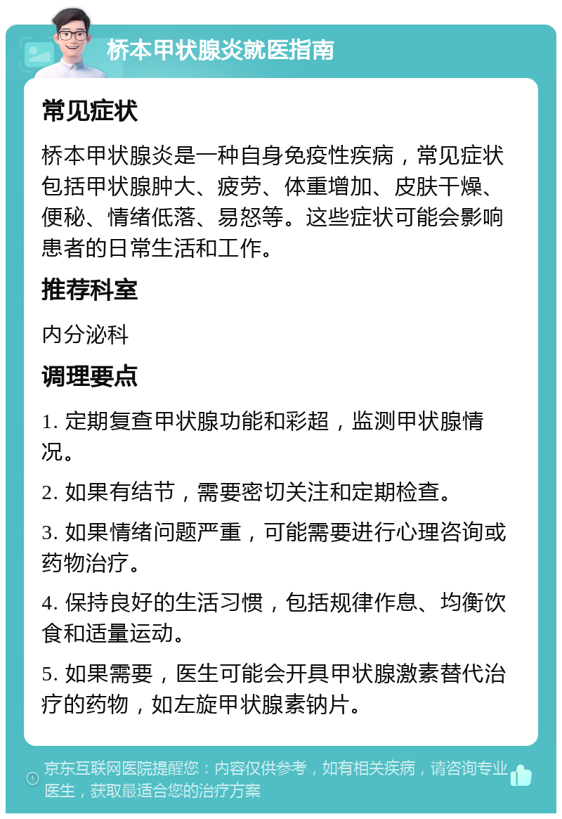 桥本甲状腺炎就医指南 常见症状 桥本甲状腺炎是一种自身免疫性疾病，常见症状包括甲状腺肿大、疲劳、体重增加、皮肤干燥、便秘、情绪低落、易怒等。这些症状可能会影响患者的日常生活和工作。 推荐科室 内分泌科 调理要点 1. 定期复查甲状腺功能和彩超，监测甲状腺情况。 2. 如果有结节，需要密切关注和定期检查。 3. 如果情绪问题严重，可能需要进行心理咨询或药物治疗。 4. 保持良好的生活习惯，包括规律作息、均衡饮食和适量运动。 5. 如果需要，医生可能会开具甲状腺激素替代治疗的药物，如左旋甲状腺素钠片。