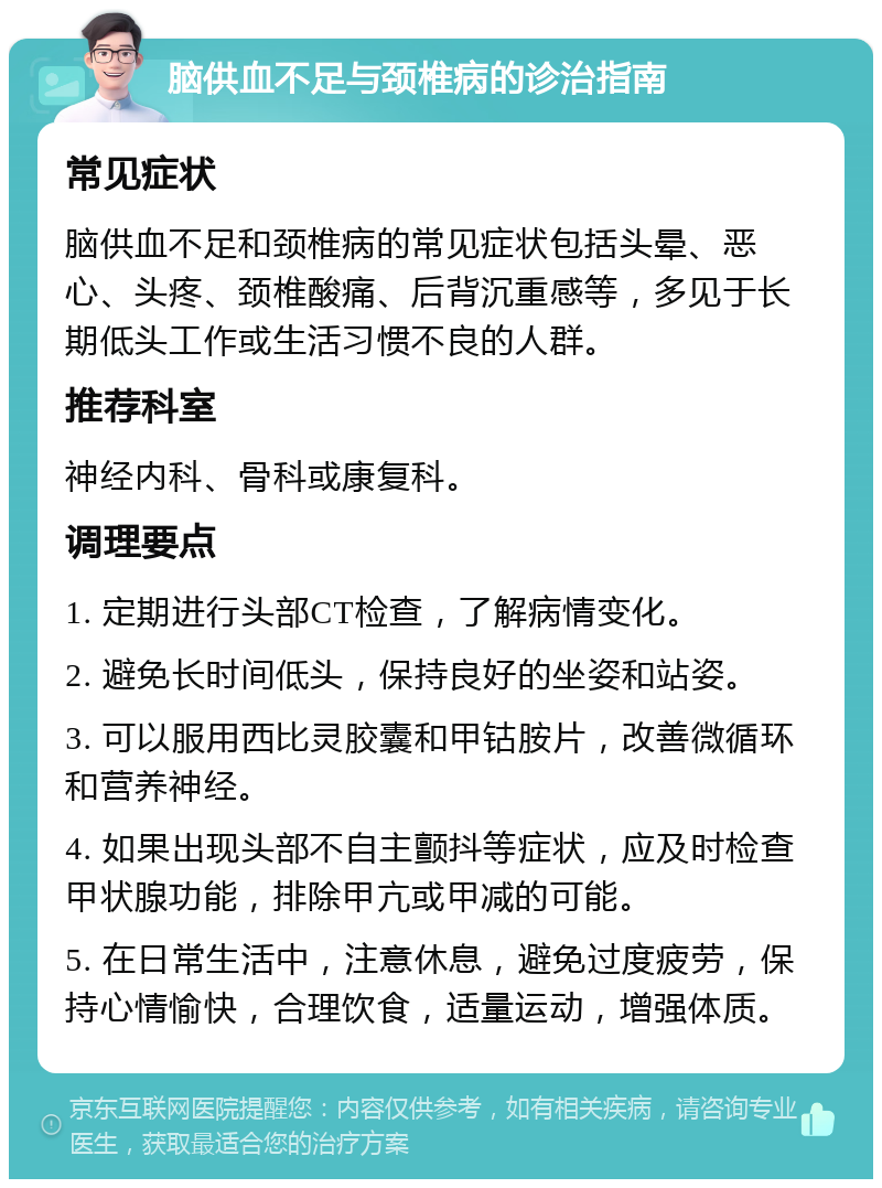 脑供血不足与颈椎病的诊治指南 常见症状 脑供血不足和颈椎病的常见症状包括头晕、恶心、头疼、颈椎酸痛、后背沉重感等，多见于长期低头工作或生活习惯不良的人群。 推荐科室 神经内科、骨科或康复科。 调理要点 1. 定期进行头部CT检查，了解病情变化。 2. 避免长时间低头，保持良好的坐姿和站姿。 3. 可以服用西比灵胶囊和甲钴胺片，改善微循环和营养神经。 4. 如果出现头部不自主颤抖等症状，应及时检查甲状腺功能，排除甲亢或甲减的可能。 5. 在日常生活中，注意休息，避免过度疲劳，保持心情愉快，合理饮食，适量运动，增强体质。