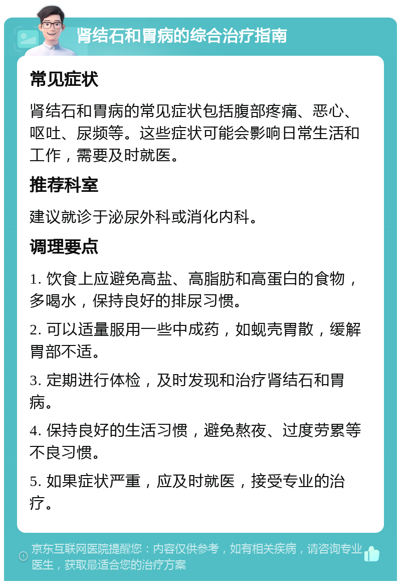 肾结石和胃病的综合治疗指南 常见症状 肾结石和胃病的常见症状包括腹部疼痛、恶心、呕吐、尿频等。这些症状可能会影响日常生活和工作，需要及时就医。 推荐科室 建议就诊于泌尿外科或消化内科。 调理要点 1. 饮食上应避免高盐、高脂肪和高蛋白的食物，多喝水，保持良好的排尿习惯。 2. 可以适量服用一些中成药，如蚬壳胃散，缓解胃部不适。 3. 定期进行体检，及时发现和治疗肾结石和胃病。 4. 保持良好的生活习惯，避免熬夜、过度劳累等不良习惯。 5. 如果症状严重，应及时就医，接受专业的治疗。