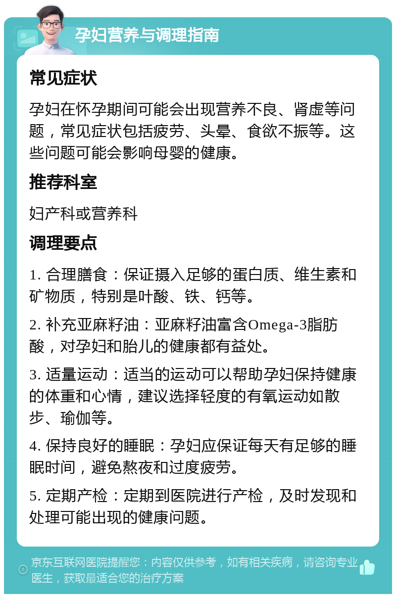 孕妇营养与调理指南 常见症状 孕妇在怀孕期间可能会出现营养不良、肾虚等问题，常见症状包括疲劳、头晕、食欲不振等。这些问题可能会影响母婴的健康。 推荐科室 妇产科或营养科 调理要点 1. 合理膳食：保证摄入足够的蛋白质、维生素和矿物质，特别是叶酸、铁、钙等。 2. 补充亚麻籽油：亚麻籽油富含Omega-3脂肪酸，对孕妇和胎儿的健康都有益处。 3. 适量运动：适当的运动可以帮助孕妇保持健康的体重和心情，建议选择轻度的有氧运动如散步、瑜伽等。 4. 保持良好的睡眠：孕妇应保证每天有足够的睡眠时间，避免熬夜和过度疲劳。 5. 定期产检：定期到医院进行产检，及时发现和处理可能出现的健康问题。