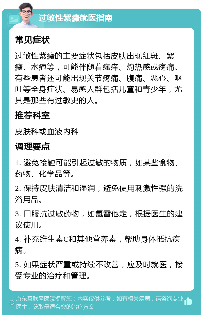 过敏性紫癜就医指南 常见症状 过敏性紫癜的主要症状包括皮肤出现红斑、紫癜、水疱等，可能伴随着瘙痒、灼热感或疼痛。有些患者还可能出现关节疼痛、腹痛、恶心、呕吐等全身症状。易感人群包括儿童和青少年，尤其是那些有过敏史的人。 推荐科室 皮肤科或血液内科 调理要点 1. 避免接触可能引起过敏的物质，如某些食物、药物、化学品等。 2. 保持皮肤清洁和湿润，避免使用刺激性强的洗浴用品。 3. 口服抗过敏药物，如氯雷他定，根据医生的建议使用。 4. 补充维生素C和其他营养素，帮助身体抵抗疾病。 5. 如果症状严重或持续不改善，应及时就医，接受专业的治疗和管理。