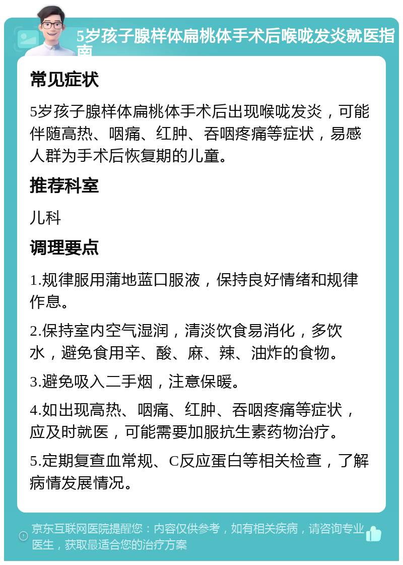 5岁孩子腺样体扁桃体手术后喉咙发炎就医指南 常见症状 5岁孩子腺样体扁桃体手术后出现喉咙发炎，可能伴随高热、咽痛、红肿、吞咽疼痛等症状，易感人群为手术后恢复期的儿童。 推荐科室 儿科 调理要点 1.规律服用蒲地蓝口服液，保持良好情绪和规律作息。 2.保持室内空气湿润，清淡饮食易消化，多饮水，避免食用辛、酸、麻、辣、油炸的食物。 3.避免吸入二手烟，注意保暖。 4.如出现高热、咽痛、红肿、吞咽疼痛等症状，应及时就医，可能需要加服抗生素药物治疗。 5.定期复查血常规、C反应蛋白等相关检查，了解病情发展情况。