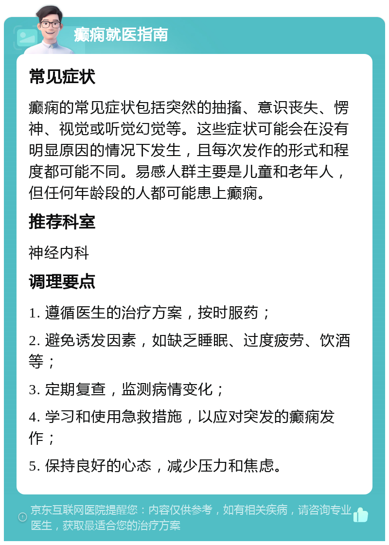 癫痫就医指南 常见症状 癫痫的常见症状包括突然的抽搐、意识丧失、愣神、视觉或听觉幻觉等。这些症状可能会在没有明显原因的情况下发生，且每次发作的形式和程度都可能不同。易感人群主要是儿童和老年人，但任何年龄段的人都可能患上癫痫。 推荐科室 神经内科 调理要点 1. 遵循医生的治疗方案，按时服药； 2. 避免诱发因素，如缺乏睡眠、过度疲劳、饮酒等； 3. 定期复查，监测病情变化； 4. 学习和使用急救措施，以应对突发的癫痫发作； 5. 保持良好的心态，减少压力和焦虑。