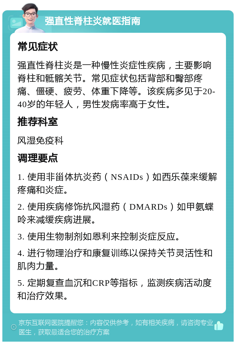 强直性脊柱炎就医指南 常见症状 强直性脊柱炎是一种慢性炎症性疾病，主要影响脊柱和骶髂关节。常见症状包括背部和臀部疼痛、僵硬、疲劳、体重下降等。该疾病多见于20-40岁的年轻人，男性发病率高于女性。 推荐科室 风湿免疫科 调理要点 1. 使用非甾体抗炎药（NSAIDs）如西乐葆来缓解疼痛和炎症。 2. 使用疾病修饰抗风湿药（DMARDs）如甲氨蝶呤来减缓疾病进展。 3. 使用生物制剂如恩利来控制炎症反应。 4. 进行物理治疗和康复训练以保持关节灵活性和肌肉力量。 5. 定期复查血沉和CRP等指标，监测疾病活动度和治疗效果。