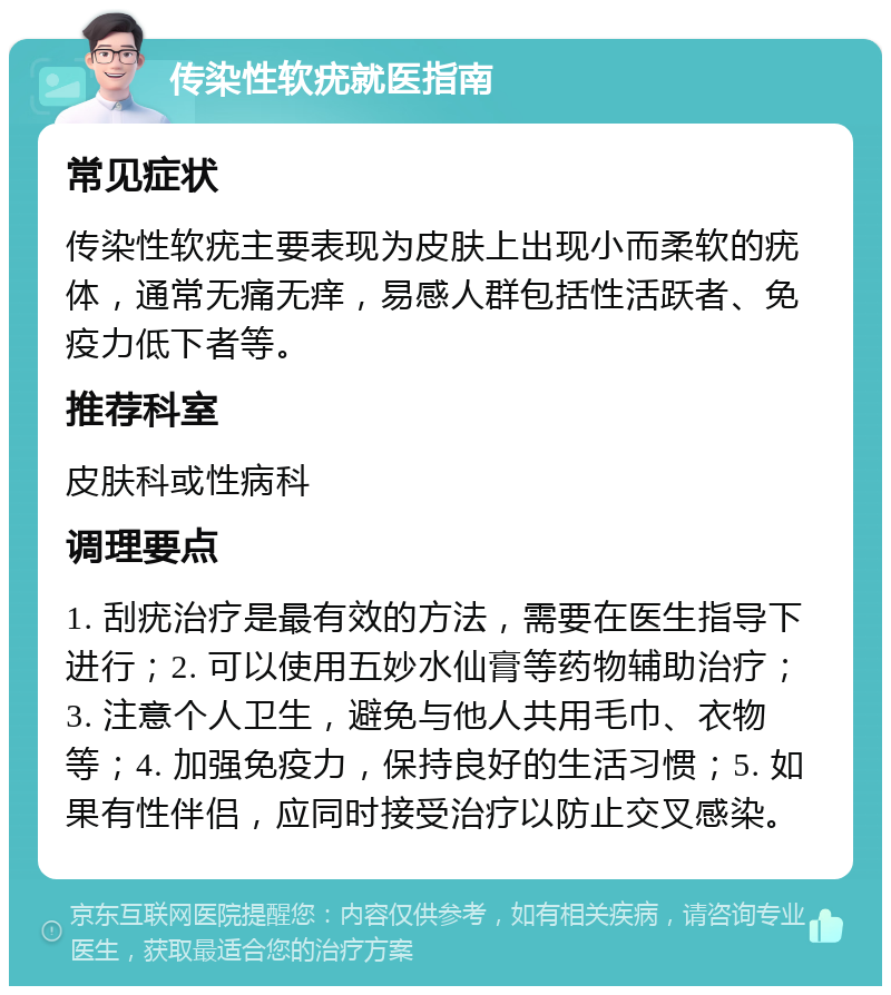 传染性软疣就医指南 常见症状 传染性软疣主要表现为皮肤上出现小而柔软的疣体，通常无痛无痒，易感人群包括性活跃者、免疫力低下者等。 推荐科室 皮肤科或性病科 调理要点 1. 刮疣治疗是最有效的方法，需要在医生指导下进行；2. 可以使用五妙水仙膏等药物辅助治疗；3. 注意个人卫生，避免与他人共用毛巾、衣物等；4. 加强免疫力，保持良好的生活习惯；5. 如果有性伴侣，应同时接受治疗以防止交叉感染。