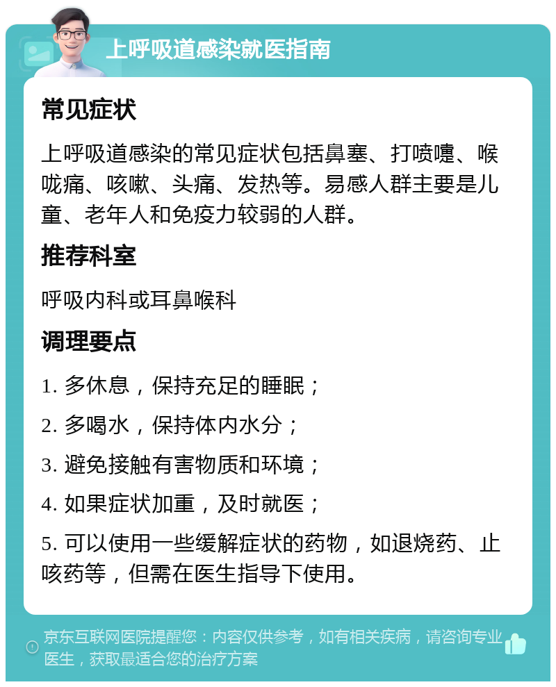 上呼吸道感染就医指南 常见症状 上呼吸道感染的常见症状包括鼻塞、打喷嚏、喉咙痛、咳嗽、头痛、发热等。易感人群主要是儿童、老年人和免疫力较弱的人群。 推荐科室 呼吸内科或耳鼻喉科 调理要点 1. 多休息，保持充足的睡眠； 2. 多喝水，保持体内水分； 3. 避免接触有害物质和环境； 4. 如果症状加重，及时就医； 5. 可以使用一些缓解症状的药物，如退烧药、止咳药等，但需在医生指导下使用。