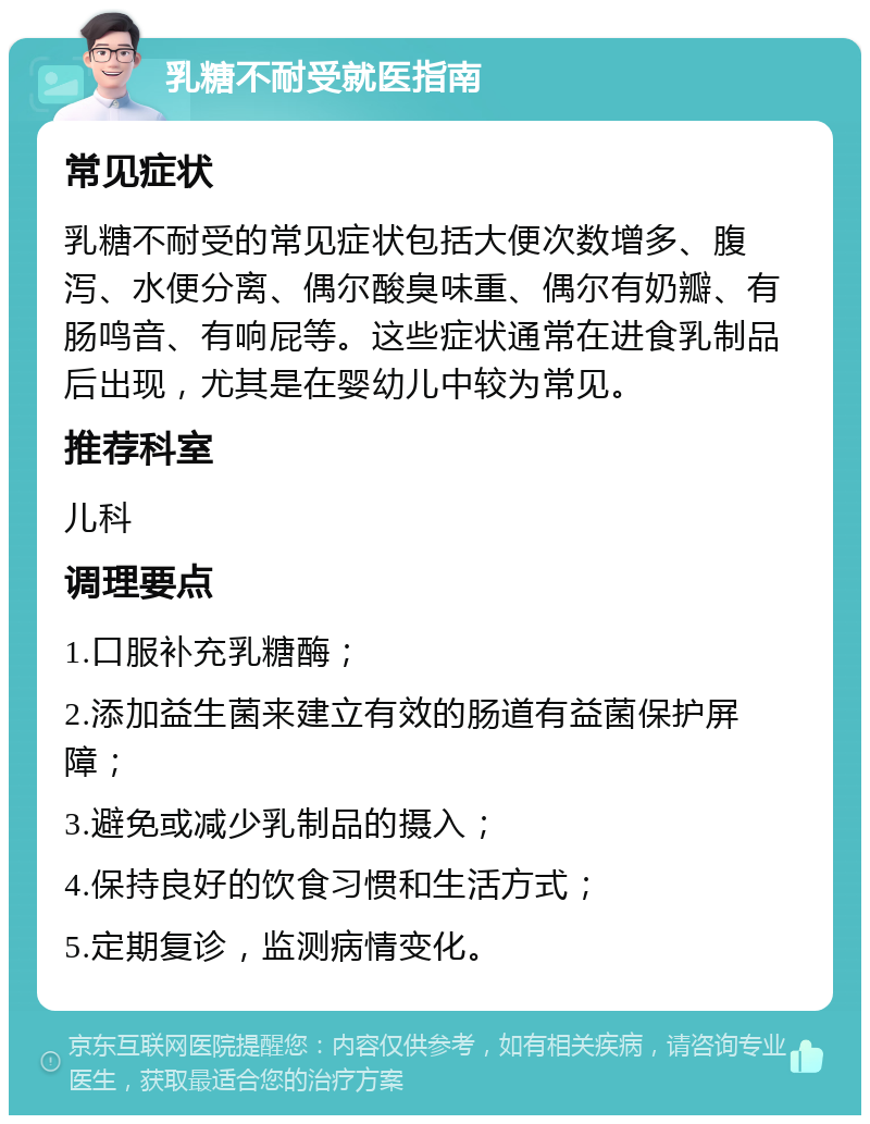 乳糖不耐受就医指南 常见症状 乳糖不耐受的常见症状包括大便次数增多、腹泻、水便分离、偶尔酸臭味重、偶尔有奶瓣、有肠鸣音、有响屁等。这些症状通常在进食乳制品后出现，尤其是在婴幼儿中较为常见。 推荐科室 儿科 调理要点 1.口服补充乳糖酶； 2.添加益生菌来建立有效的肠道有益菌保护屏障； 3.避免或减少乳制品的摄入； 4.保持良好的饮食习惯和生活方式； 5.定期复诊，监测病情变化。