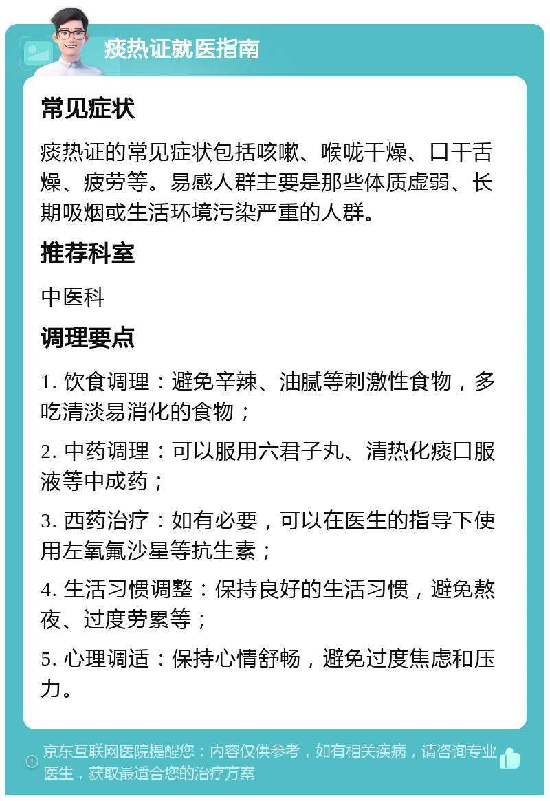 痰热证就医指南 常见症状 痰热证的常见症状包括咳嗽、喉咙干燥、口干舌燥、疲劳等。易感人群主要是那些体质虚弱、长期吸烟或生活环境污染严重的人群。 推荐科室 中医科 调理要点 1. 饮食调理：避免辛辣、油腻等刺激性食物，多吃清淡易消化的食物； 2. 中药调理：可以服用六君子丸、清热化痰口服液等中成药； 3. 西药治疗：如有必要，可以在医生的指导下使用左氧氟沙星等抗生素； 4. 生活习惯调整：保持良好的生活习惯，避免熬夜、过度劳累等； 5. 心理调适：保持心情舒畅，避免过度焦虑和压力。