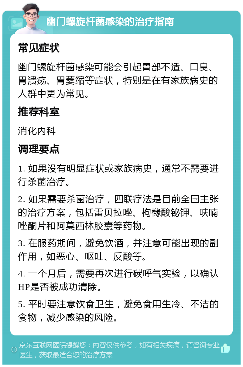 幽门螺旋杆菌感染的治疗指南 常见症状 幽门螺旋杆菌感染可能会引起胃部不适、口臭、胃溃疡、胃萎缩等症状，特别是在有家族病史的人群中更为常见。 推荐科室 消化内科 调理要点 1. 如果没有明显症状或家族病史，通常不需要进行杀菌治疗。 2. 如果需要杀菌治疗，四联疗法是目前全国主张的治疗方案，包括雷贝拉唑、枸橼酸铋钾、呋喃唑酮片和阿莫西林胶囊等药物。 3. 在服药期间，避免饮酒，并注意可能出现的副作用，如恶心、呕吐、反酸等。 4. 一个月后，需要再次进行碳呼气实验，以确认HP是否被成功清除。 5. 平时要注意饮食卫生，避免食用生冷、不洁的食物，减少感染的风险。