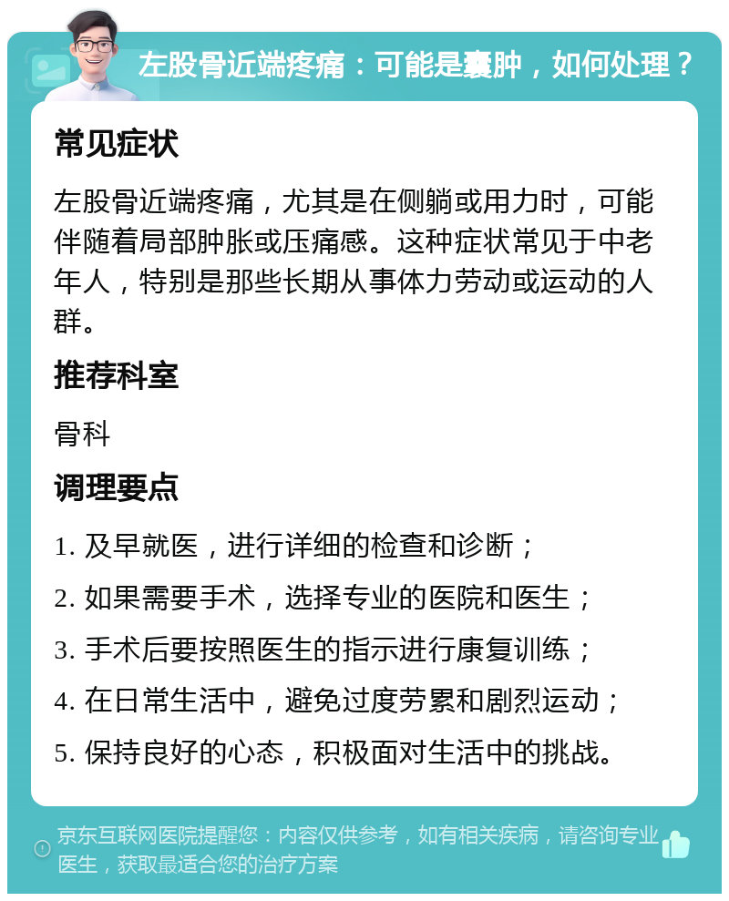 左股骨近端疼痛：可能是囊肿，如何处理？ 常见症状 左股骨近端疼痛，尤其是在侧躺或用力时，可能伴随着局部肿胀或压痛感。这种症状常见于中老年人，特别是那些长期从事体力劳动或运动的人群。 推荐科室 骨科 调理要点 1. 及早就医，进行详细的检查和诊断； 2. 如果需要手术，选择专业的医院和医生； 3. 手术后要按照医生的指示进行康复训练； 4. 在日常生活中，避免过度劳累和剧烈运动； 5. 保持良好的心态，积极面对生活中的挑战。