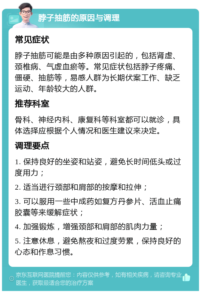 脖子抽筋的原因与调理 常见症状 脖子抽筋可能是由多种原因引起的，包括肾虚、颈椎病、气虚血瘀等。常见症状包括脖子疼痛、僵硬、抽筋等，易感人群为长期伏案工作、缺乏运动、年龄较大的人群。 推荐科室 骨科、神经内科、康复科等科室都可以就诊，具体选择应根据个人情况和医生建议来决定。 调理要点 1. 保持良好的坐姿和站姿，避免长时间低头或过度用力； 2. 适当进行颈部和肩部的按摩和拉伸； 3. 可以服用一些中成药如复方丹参片、活血止痛胶囊等来缓解症状； 4. 加强锻炼，增强颈部和肩部的肌肉力量； 5. 注意休息，避免熬夜和过度劳累，保持良好的心态和作息习惯。