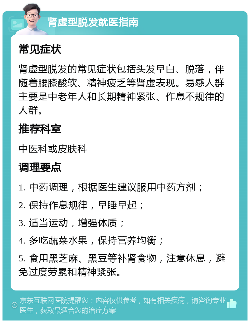 肾虚型脱发就医指南 常见症状 肾虚型脱发的常见症状包括头发早白、脱落，伴随着腰膝酸软、精神疲乏等肾虚表现。易感人群主要是中老年人和长期精神紧张、作息不规律的人群。 推荐科室 中医科或皮肤科 调理要点 1. 中药调理，根据医生建议服用中药方剂； 2. 保持作息规律，早睡早起； 3. 适当运动，增强体质； 4. 多吃蔬菜水果，保持营养均衡； 5. 食用黑芝麻、黑豆等补肾食物，注意休息，避免过度劳累和精神紧张。