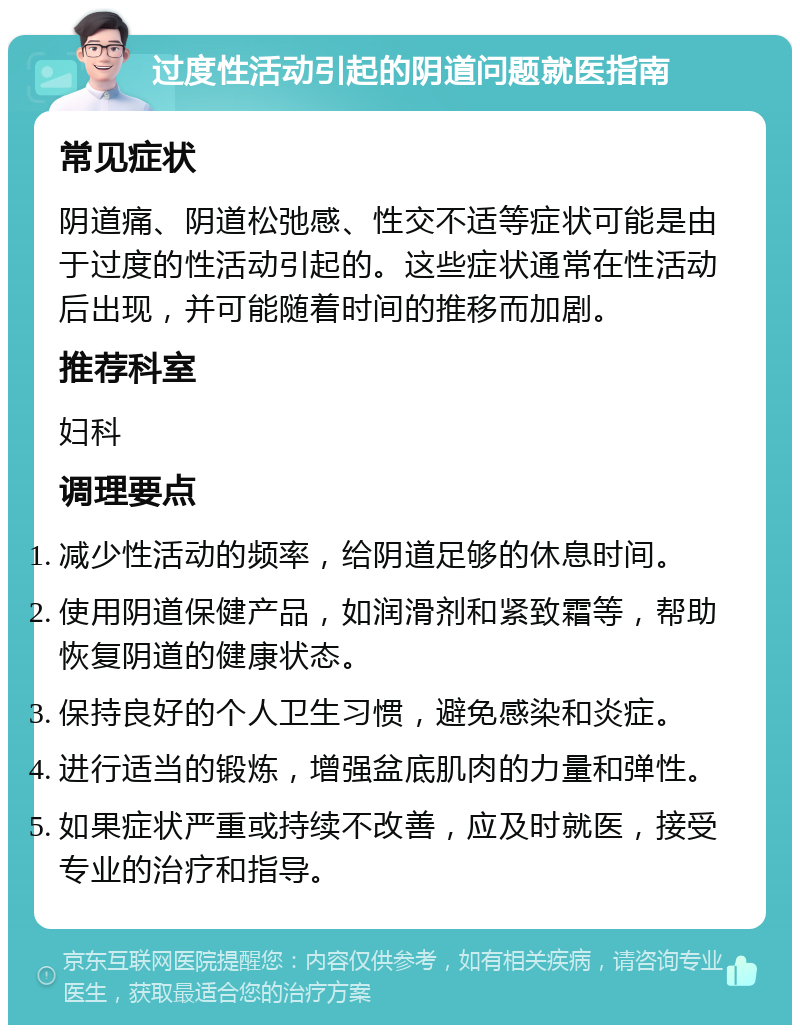 过度性活动引起的阴道问题就医指南 常见症状 阴道痛、阴道松弛感、性交不适等症状可能是由于过度的性活动引起的。这些症状通常在性活动后出现，并可能随着时间的推移而加剧。 推荐科室 妇科 调理要点 减少性活动的频率，给阴道足够的休息时间。 使用阴道保健产品，如润滑剂和紧致霜等，帮助恢复阴道的健康状态。 保持良好的个人卫生习惯，避免感染和炎症。 进行适当的锻炼，增强盆底肌肉的力量和弹性。 如果症状严重或持续不改善，应及时就医，接受专业的治疗和指导。