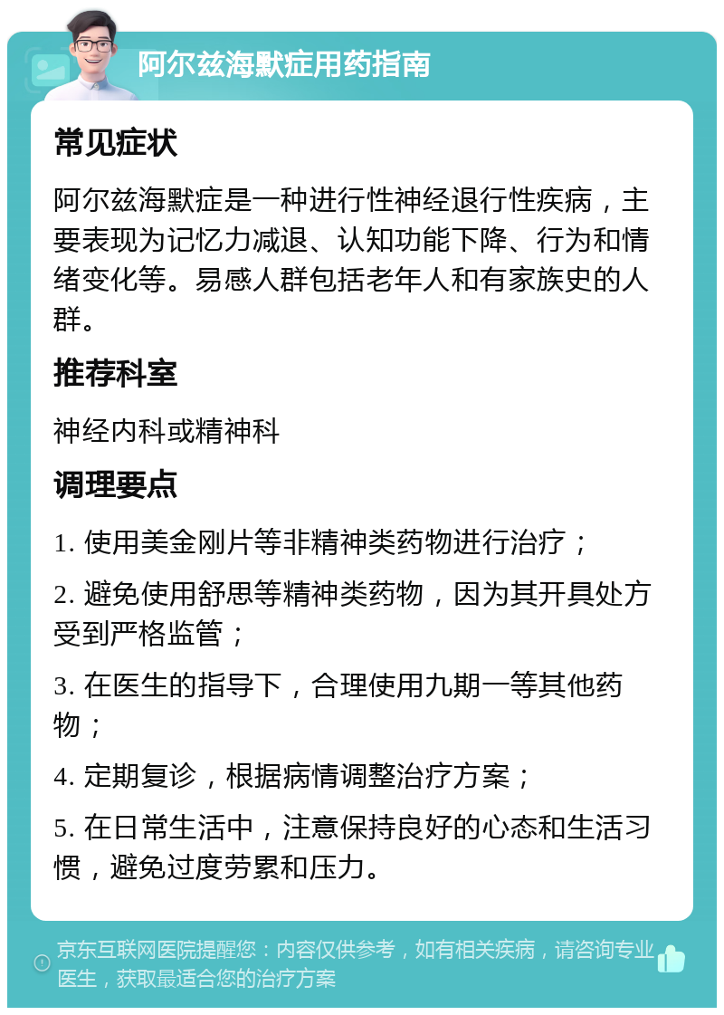 阿尔兹海默症用药指南 常见症状 阿尔兹海默症是一种进行性神经退行性疾病，主要表现为记忆力减退、认知功能下降、行为和情绪变化等。易感人群包括老年人和有家族史的人群。 推荐科室 神经内科或精神科 调理要点 1. 使用美金刚片等非精神类药物进行治疗； 2. 避免使用舒思等精神类药物，因为其开具处方受到严格监管； 3. 在医生的指导下，合理使用九期一等其他药物； 4. 定期复诊，根据病情调整治疗方案； 5. 在日常生活中，注意保持良好的心态和生活习惯，避免过度劳累和压力。