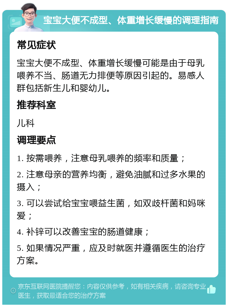 宝宝大便不成型、体重增长缓慢的调理指南 常见症状 宝宝大便不成型、体重增长缓慢可能是由于母乳喂养不当、肠道无力排便等原因引起的。易感人群包括新生儿和婴幼儿。 推荐科室 儿科 调理要点 1. 按需喂养，注意母乳喂养的频率和质量； 2. 注意母亲的营养均衡，避免油腻和过多水果的摄入； 3. 可以尝试给宝宝喂益生菌，如双歧杆菌和妈咪爱； 4. 补锌可以改善宝宝的肠道健康； 5. 如果情况严重，应及时就医并遵循医生的治疗方案。