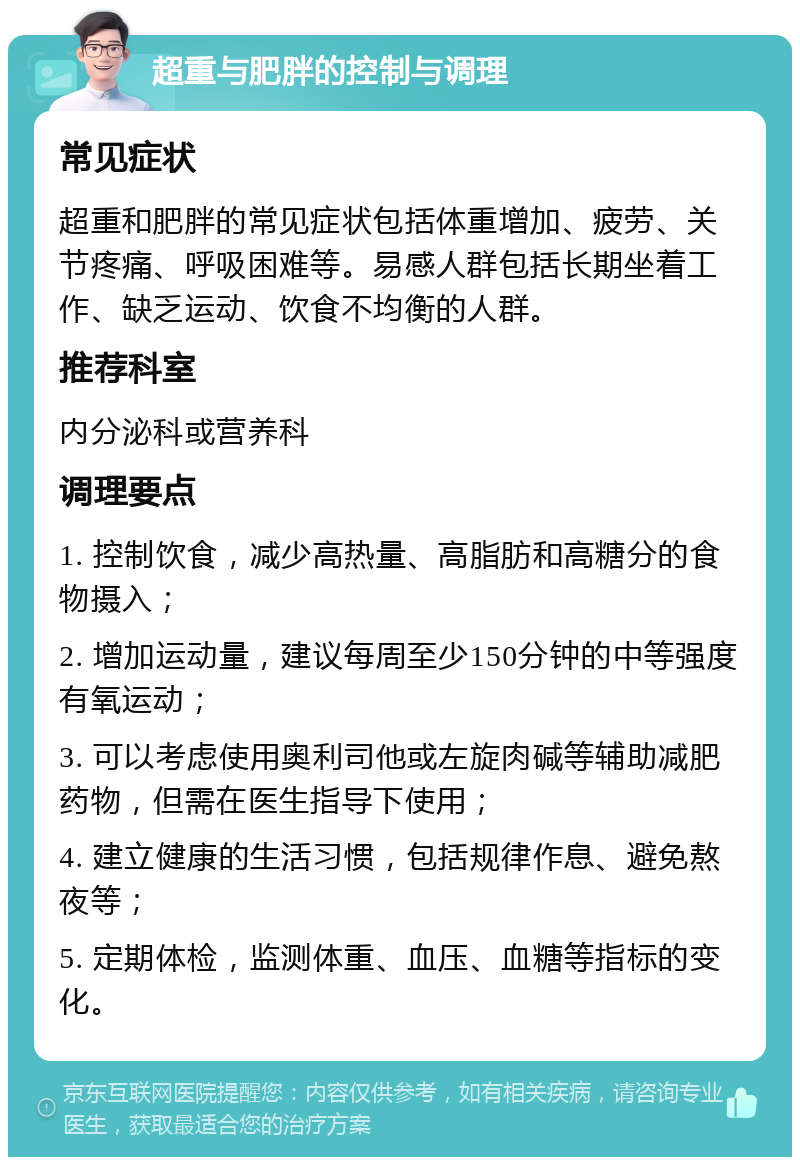 超重与肥胖的控制与调理 常见症状 超重和肥胖的常见症状包括体重增加、疲劳、关节疼痛、呼吸困难等。易感人群包括长期坐着工作、缺乏运动、饮食不均衡的人群。 推荐科室 内分泌科或营养科 调理要点 1. 控制饮食，减少高热量、高脂肪和高糖分的食物摄入； 2. 增加运动量，建议每周至少150分钟的中等强度有氧运动； 3. 可以考虑使用奥利司他或左旋肉碱等辅助减肥药物，但需在医生指导下使用； 4. 建立健康的生活习惯，包括规律作息、避免熬夜等； 5. 定期体检，监测体重、血压、血糖等指标的变化。