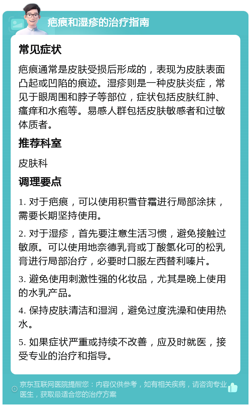 疤痕和湿疹的治疗指南 常见症状 疤痕通常是皮肤受损后形成的，表现为皮肤表面凸起或凹陷的痕迹。湿疹则是一种皮肤炎症，常见于眼周围和脖子等部位，症状包括皮肤红肿、瘙痒和水疱等。易感人群包括皮肤敏感者和过敏体质者。 推荐科室 皮肤科 调理要点 1. 对于疤痕，可以使用积雪苷霜进行局部涂抹，需要长期坚持使用。 2. 对于湿疹，首先要注意生活习惯，避免接触过敏原。可以使用地奈德乳膏或丁酸氢化可的松乳膏进行局部治疗，必要时口服左西替利嗪片。 3. 避免使用刺激性强的化妆品，尤其是晚上使用的水乳产品。 4. 保持皮肤清洁和湿润，避免过度洗澡和使用热水。 5. 如果症状严重或持续不改善，应及时就医，接受专业的治疗和指导。