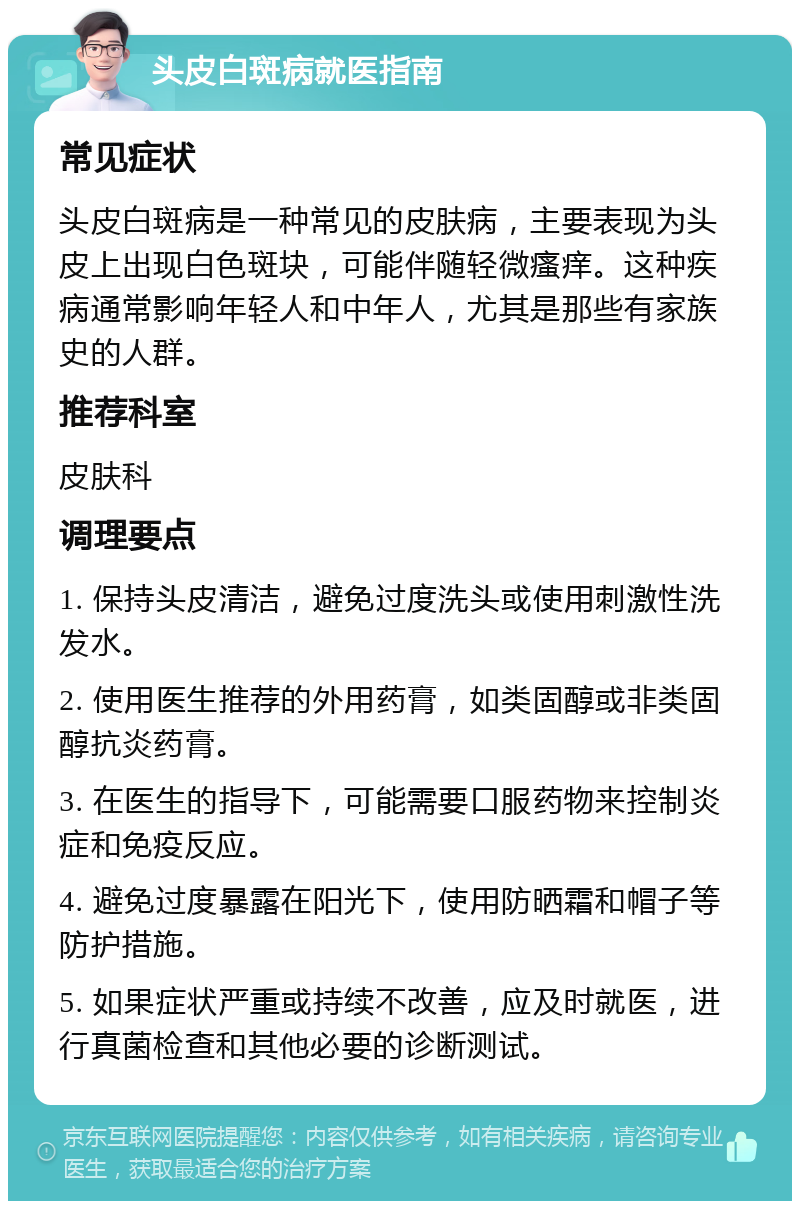 头皮白斑病就医指南 常见症状 头皮白斑病是一种常见的皮肤病，主要表现为头皮上出现白色斑块，可能伴随轻微瘙痒。这种疾病通常影响年轻人和中年人，尤其是那些有家族史的人群。 推荐科室 皮肤科 调理要点 1. 保持头皮清洁，避免过度洗头或使用刺激性洗发水。 2. 使用医生推荐的外用药膏，如类固醇或非类固醇抗炎药膏。 3. 在医生的指导下，可能需要口服药物来控制炎症和免疫反应。 4. 避免过度暴露在阳光下，使用防晒霜和帽子等防护措施。 5. 如果症状严重或持续不改善，应及时就医，进行真菌检查和其他必要的诊断测试。