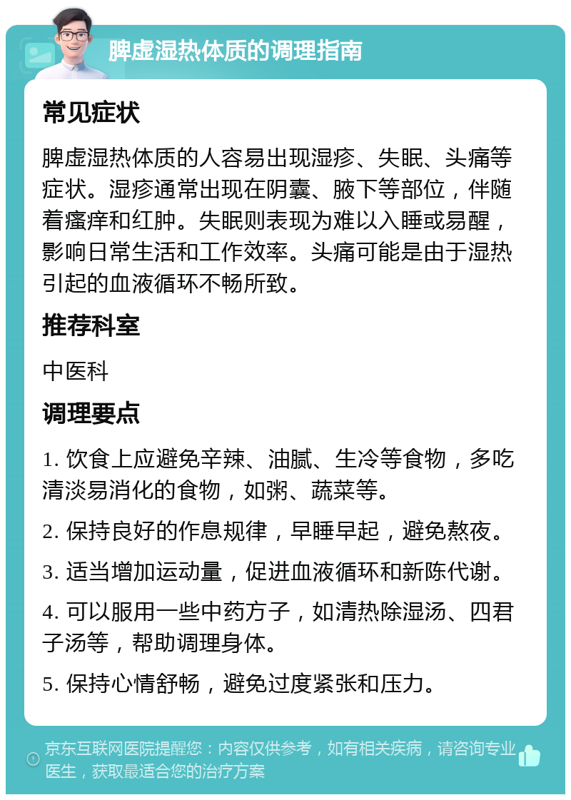 脾虚湿热体质的调理指南 常见症状 脾虚湿热体质的人容易出现湿疹、失眠、头痛等症状。湿疹通常出现在阴囊、腋下等部位，伴随着瘙痒和红肿。失眠则表现为难以入睡或易醒，影响日常生活和工作效率。头痛可能是由于湿热引起的血液循环不畅所致。 推荐科室 中医科 调理要点 1. 饮食上应避免辛辣、油腻、生冷等食物，多吃清淡易消化的食物，如粥、蔬菜等。 2. 保持良好的作息规律，早睡早起，避免熬夜。 3. 适当增加运动量，促进血液循环和新陈代谢。 4. 可以服用一些中药方子，如清热除湿汤、四君子汤等，帮助调理身体。 5. 保持心情舒畅，避免过度紧张和压力。