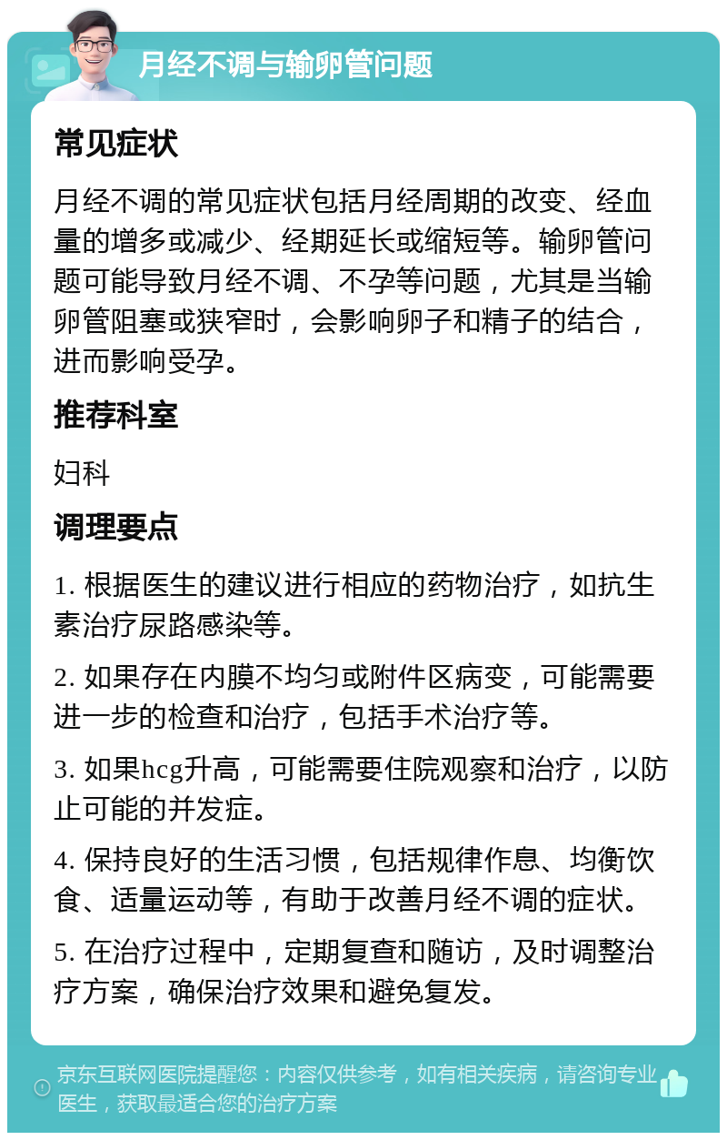 月经不调与输卵管问题 常见症状 月经不调的常见症状包括月经周期的改变、经血量的增多或减少、经期延长或缩短等。输卵管问题可能导致月经不调、不孕等问题，尤其是当输卵管阻塞或狭窄时，会影响卵子和精子的结合，进而影响受孕。 推荐科室 妇科 调理要点 1. 根据医生的建议进行相应的药物治疗，如抗生素治疗尿路感染等。 2. 如果存在内膜不均匀或附件区病变，可能需要进一步的检查和治疗，包括手术治疗等。 3. 如果hcg升高，可能需要住院观察和治疗，以防止可能的并发症。 4. 保持良好的生活习惯，包括规律作息、均衡饮食、适量运动等，有助于改善月经不调的症状。 5. 在治疗过程中，定期复查和随访，及时调整治疗方案，确保治疗效果和避免复发。