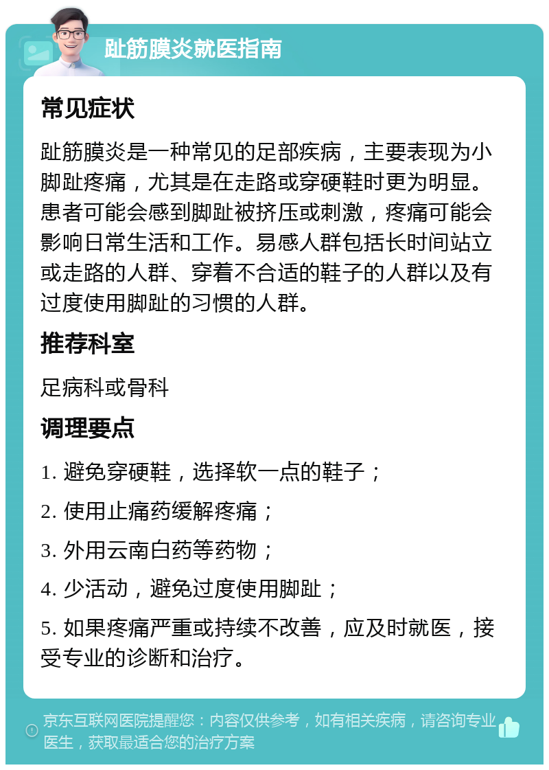 趾筋膜炎就医指南 常见症状 趾筋膜炎是一种常见的足部疾病，主要表现为小脚趾疼痛，尤其是在走路或穿硬鞋时更为明显。患者可能会感到脚趾被挤压或刺激，疼痛可能会影响日常生活和工作。易感人群包括长时间站立或走路的人群、穿着不合适的鞋子的人群以及有过度使用脚趾的习惯的人群。 推荐科室 足病科或骨科 调理要点 1. 避免穿硬鞋，选择软一点的鞋子； 2. 使用止痛药缓解疼痛； 3. 外用云南白药等药物； 4. 少活动，避免过度使用脚趾； 5. 如果疼痛严重或持续不改善，应及时就医，接受专业的诊断和治疗。