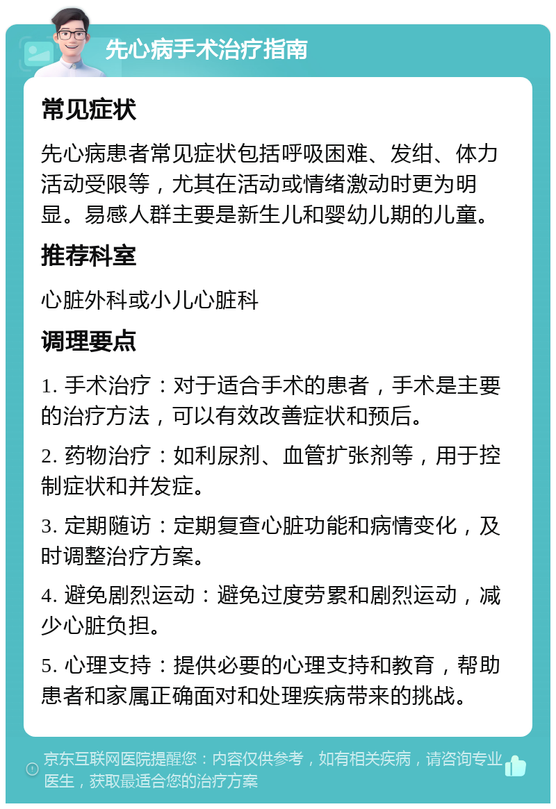 先心病手术治疗指南 常见症状 先心病患者常见症状包括呼吸困难、发绀、体力活动受限等，尤其在活动或情绪激动时更为明显。易感人群主要是新生儿和婴幼儿期的儿童。 推荐科室 心脏外科或小儿心脏科 调理要点 1. 手术治疗：对于适合手术的患者，手术是主要的治疗方法，可以有效改善症状和预后。 2. 药物治疗：如利尿剂、血管扩张剂等，用于控制症状和并发症。 3. 定期随访：定期复查心脏功能和病情变化，及时调整治疗方案。 4. 避免剧烈运动：避免过度劳累和剧烈运动，减少心脏负担。 5. 心理支持：提供必要的心理支持和教育，帮助患者和家属正确面对和处理疾病带来的挑战。