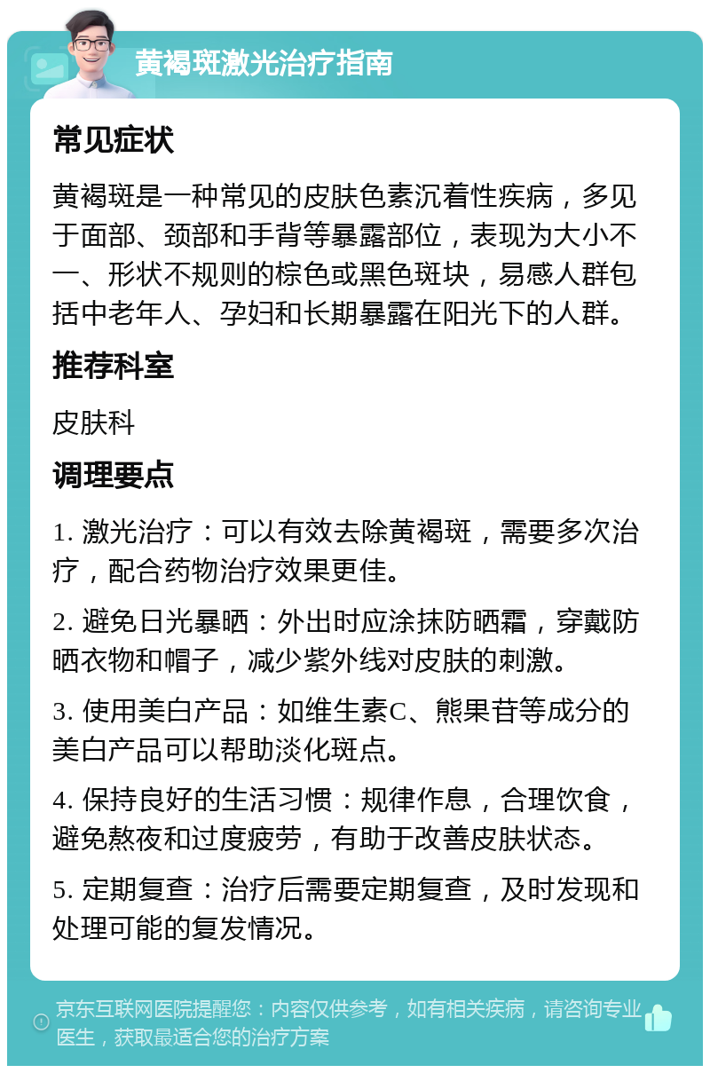 黄褐斑激光治疗指南 常见症状 黄褐斑是一种常见的皮肤色素沉着性疾病，多见于面部、颈部和手背等暴露部位，表现为大小不一、形状不规则的棕色或黑色斑块，易感人群包括中老年人、孕妇和长期暴露在阳光下的人群。 推荐科室 皮肤科 调理要点 1. 激光治疗：可以有效去除黄褐斑，需要多次治疗，配合药物治疗效果更佳。 2. 避免日光暴晒：外出时应涂抹防晒霜，穿戴防晒衣物和帽子，减少紫外线对皮肤的刺激。 3. 使用美白产品：如维生素C、熊果苷等成分的美白产品可以帮助淡化斑点。 4. 保持良好的生活习惯：规律作息，合理饮食，避免熬夜和过度疲劳，有助于改善皮肤状态。 5. 定期复查：治疗后需要定期复查，及时发现和处理可能的复发情况。