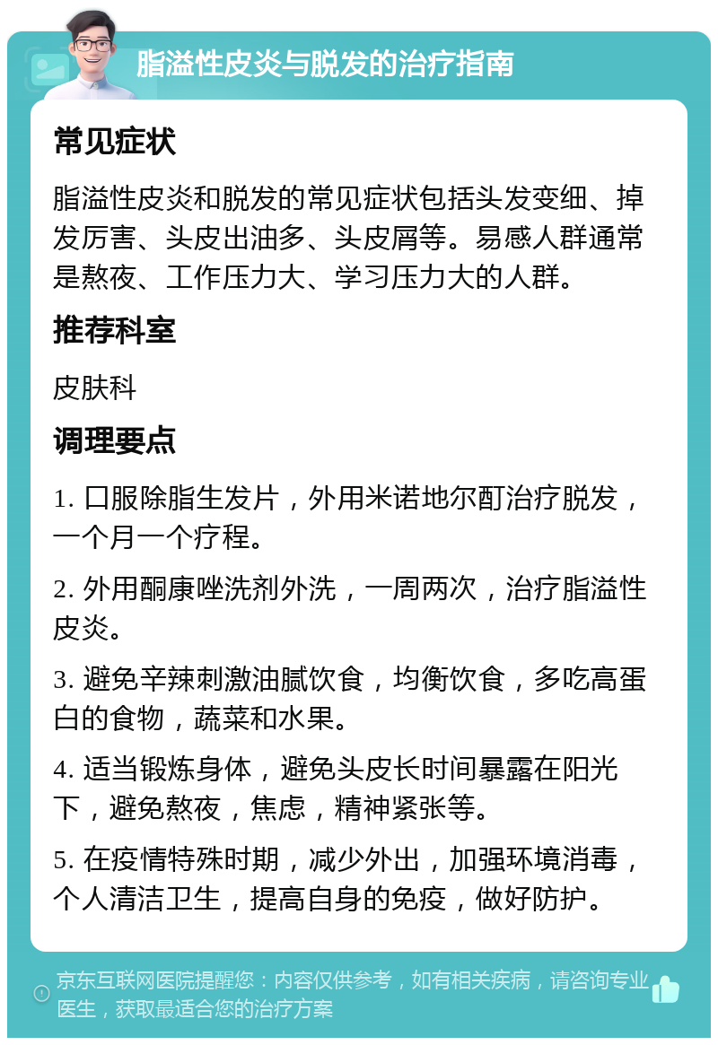 脂溢性皮炎与脱发的治疗指南 常见症状 脂溢性皮炎和脱发的常见症状包括头发变细、掉发厉害、头皮出油多、头皮屑等。易感人群通常是熬夜、工作压力大、学习压力大的人群。 推荐科室 皮肤科 调理要点 1. 口服除脂生发片，外用米诺地尔酊治疗脱发，一个月一个疗程。 2. 外用酮康唑洗剂外洗，一周两次，治疗脂溢性皮炎。 3. 避免辛辣刺激油腻饮食，均衡饮食，多吃高蛋白的食物，蔬菜和水果。 4. 适当锻炼身体，避免头皮长时间暴露在阳光下，避免熬夜，焦虑，精神紧张等。 5. 在疫情特殊时期，减少外出，加强环境消毒，个人清洁卫生，提高自身的免疫，做好防护。