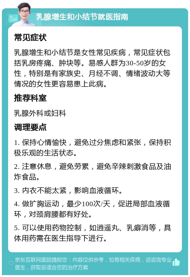 乳腺增生和小结节就医指南 常见症状 乳腺增生和小结节是女性常见疾病，常见症状包括乳房疼痛、肿块等。易感人群为30-50岁的女性，特别是有家族史、月经不调、情绪波动大等情况的女性更容易患上此病。 推荐科室 乳腺外科或妇科 调理要点 1. 保持心情愉快，避免过分焦虑和紧张，保持积极乐观的生活状态。 2. 注意休息，避免劳累，避免辛辣刺激食品及油炸食品。 3. 内衣不能太紧，影响血液循环。 4. 做扩胸运动，最少100次/天，促进局部血液循环，对颈肩腰都有好处。 5. 可以使用药物控制，如逍遥丸、乳癖消等，具体用药需在医生指导下进行。