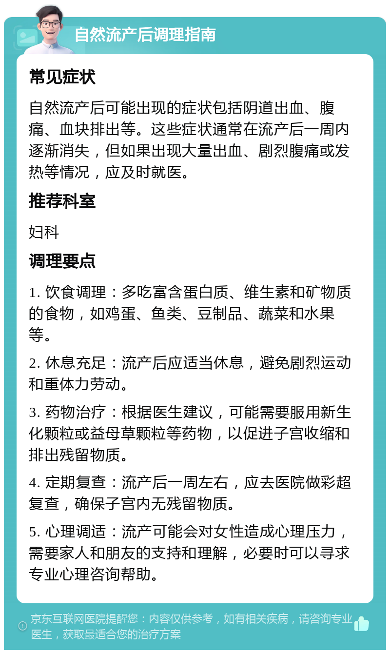 自然流产后调理指南 常见症状 自然流产后可能出现的症状包括阴道出血、腹痛、血块排出等。这些症状通常在流产后一周内逐渐消失，但如果出现大量出血、剧烈腹痛或发热等情况，应及时就医。 推荐科室 妇科 调理要点 1. 饮食调理：多吃富含蛋白质、维生素和矿物质的食物，如鸡蛋、鱼类、豆制品、蔬菜和水果等。 2. 休息充足：流产后应适当休息，避免剧烈运动和重体力劳动。 3. 药物治疗：根据医生建议，可能需要服用新生化颗粒或益母草颗粒等药物，以促进子宫收缩和排出残留物质。 4. 定期复查：流产后一周左右，应去医院做彩超复查，确保子宫内无残留物质。 5. 心理调适：流产可能会对女性造成心理压力，需要家人和朋友的支持和理解，必要时可以寻求专业心理咨询帮助。