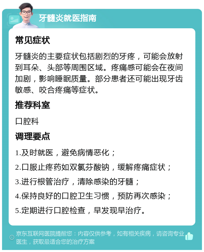 牙髓炎就医指南 常见症状 牙髓炎的主要症状包括剧烈的牙疼，可能会放射到耳朵、头部等周围区域。疼痛感可能会在夜间加剧，影响睡眠质量。部分患者还可能出现牙齿敏感、咬合疼痛等症状。 推荐科室 口腔科 调理要点 1.及时就医，避免病情恶化； 2.口服止疼药如双氯芬酸钠，缓解疼痛症状； 3.进行根管治疗，清除感染的牙髓； 4.保持良好的口腔卫生习惯，预防再次感染； 5.定期进行口腔检查，早发现早治疗。