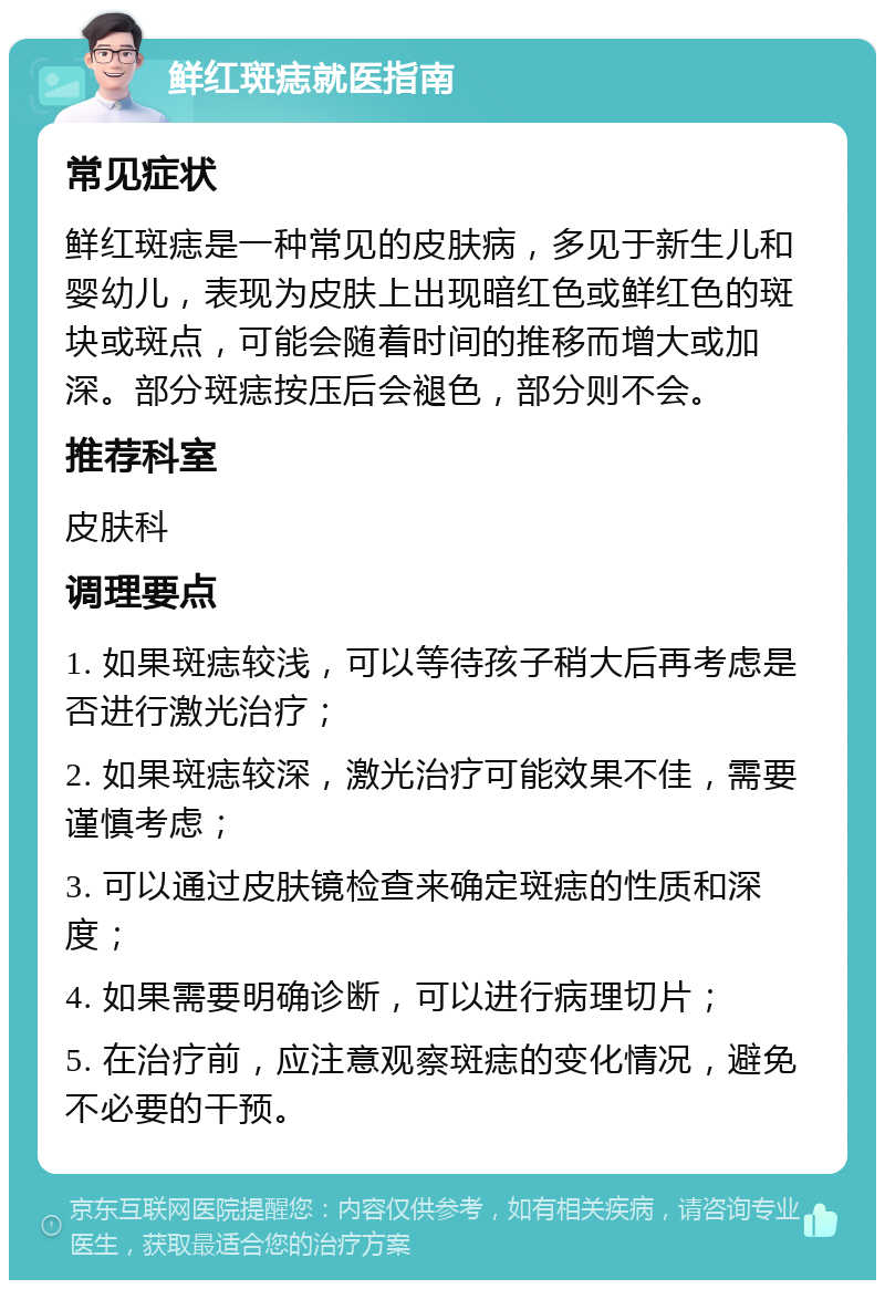 鲜红斑痣就医指南 常见症状 鲜红斑痣是一种常见的皮肤病，多见于新生儿和婴幼儿，表现为皮肤上出现暗红色或鲜红色的斑块或斑点，可能会随着时间的推移而增大或加深。部分斑痣按压后会褪色，部分则不会。 推荐科室 皮肤科 调理要点 1. 如果斑痣较浅，可以等待孩子稍大后再考虑是否进行激光治疗； 2. 如果斑痣较深，激光治疗可能效果不佳，需要谨慎考虑； 3. 可以通过皮肤镜检查来确定斑痣的性质和深度； 4. 如果需要明确诊断，可以进行病理切片； 5. 在治疗前，应注意观察斑痣的变化情况，避免不必要的干预。