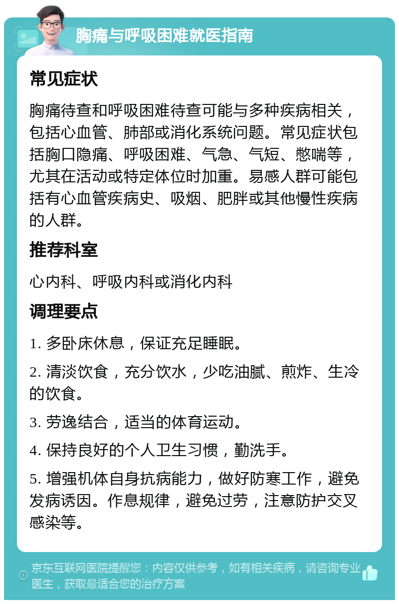 胸痛与呼吸困难就医指南 常见症状 胸痛待查和呼吸困难待查可能与多种疾病相关，包括心血管、肺部或消化系统问题。常见症状包括胸口隐痛、呼吸困难、气急、气短、憋喘等，尤其在活动或特定体位时加重。易感人群可能包括有心血管疾病史、吸烟、肥胖或其他慢性疾病的人群。 推荐科室 心内科、呼吸内科或消化内科 调理要点 1. 多卧床休息，保证充足睡眠。 2. 清淡饮食，充分饮水，少吃油腻、煎炸、生冷的饮食。 3. 劳逸结合，适当的体育运动。 4. 保持良好的个人卫生习惯，勤洗手。 5. 增强机体自身抗病能力，做好防寒工作，避免发病诱因。作息规律，避免过劳，注意防护交叉感染等。