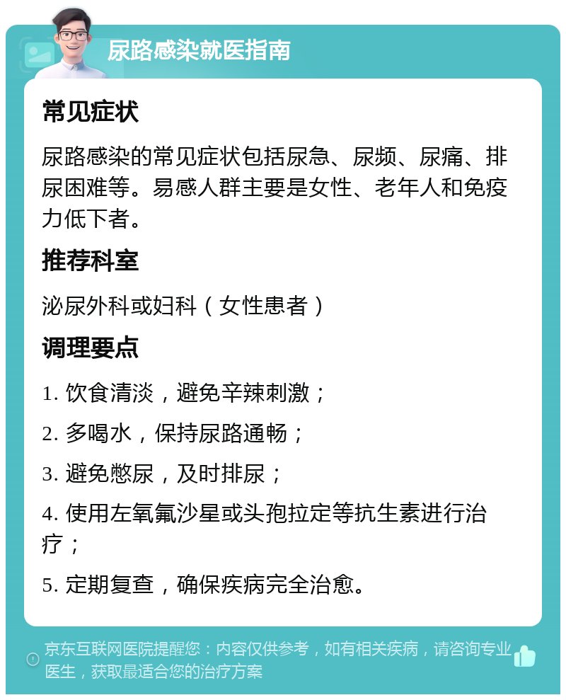 尿路感染就医指南 常见症状 尿路感染的常见症状包括尿急、尿频、尿痛、排尿困难等。易感人群主要是女性、老年人和免疫力低下者。 推荐科室 泌尿外科或妇科（女性患者） 调理要点 1. 饮食清淡，避免辛辣刺激； 2. 多喝水，保持尿路通畅； 3. 避免憋尿，及时排尿； 4. 使用左氧氟沙星或头孢拉定等抗生素进行治疗； 5. 定期复查，确保疾病完全治愈。