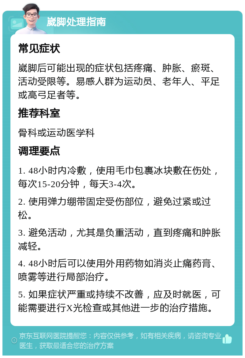 崴脚处理指南 常见症状 崴脚后可能出现的症状包括疼痛、肿胀、瘀斑、活动受限等。易感人群为运动员、老年人、平足或高弓足者等。 推荐科室 骨科或运动医学科 调理要点 1. 48小时内冷敷，使用毛巾包裹冰块敷在伤处，每次15-20分钟，每天3-4次。 2. 使用弹力绷带固定受伤部位，避免过紧或过松。 3. 避免活动，尤其是负重活动，直到疼痛和肿胀减轻。 4. 48小时后可以使用外用药物如消炎止痛药膏、喷雾等进行局部治疗。 5. 如果症状严重或持续不改善，应及时就医，可能需要进行X光检查或其他进一步的治疗措施。