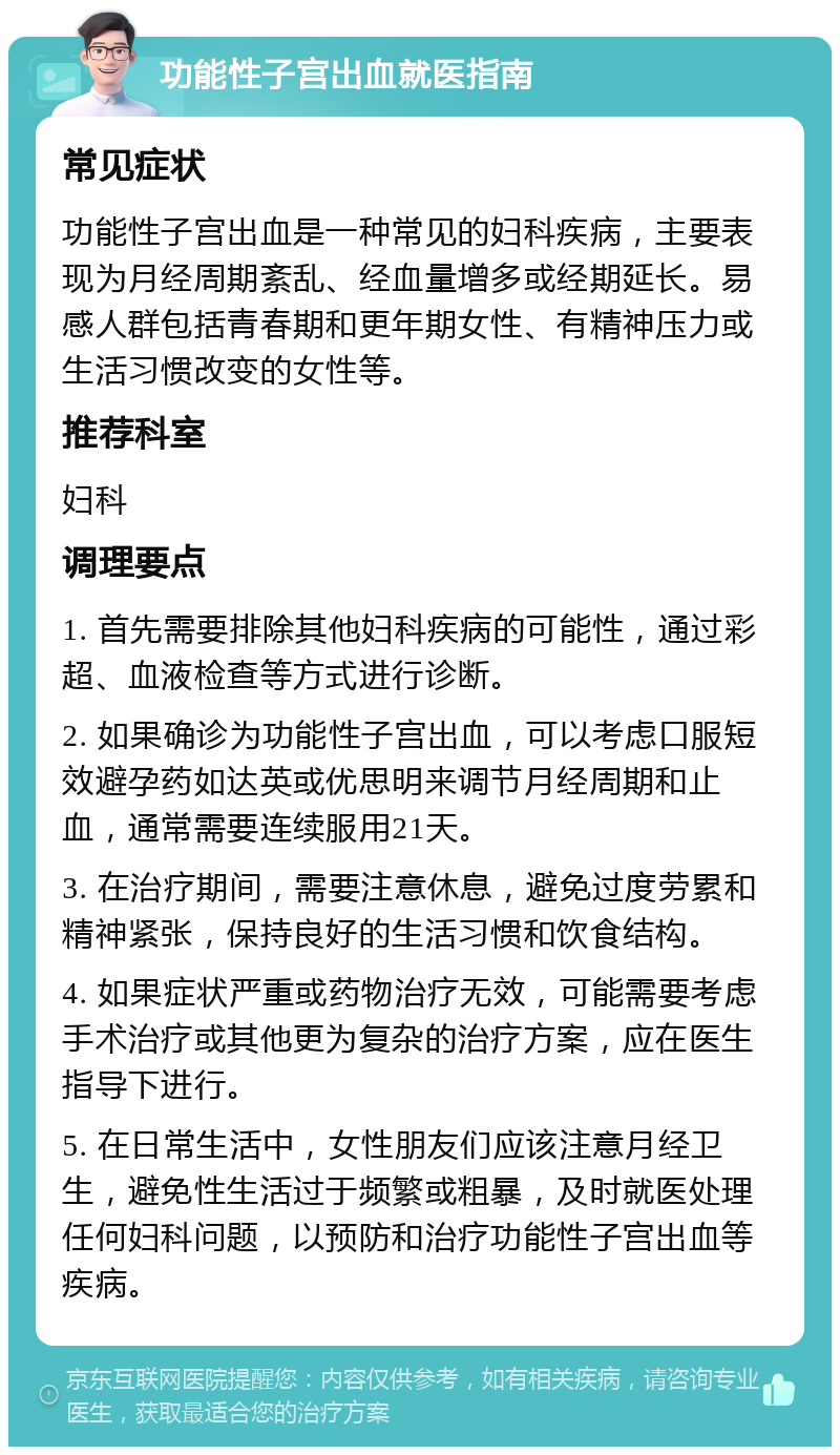 功能性子宫出血就医指南 常见症状 功能性子宫出血是一种常见的妇科疾病，主要表现为月经周期紊乱、经血量增多或经期延长。易感人群包括青春期和更年期女性、有精神压力或生活习惯改变的女性等。 推荐科室 妇科 调理要点 1. 首先需要排除其他妇科疾病的可能性，通过彩超、血液检查等方式进行诊断。 2. 如果确诊为功能性子宫出血，可以考虑口服短效避孕药如达英或优思明来调节月经周期和止血，通常需要连续服用21天。 3. 在治疗期间，需要注意休息，避免过度劳累和精神紧张，保持良好的生活习惯和饮食结构。 4. 如果症状严重或药物治疗无效，可能需要考虑手术治疗或其他更为复杂的治疗方案，应在医生指导下进行。 5. 在日常生活中，女性朋友们应该注意月经卫生，避免性生活过于频繁或粗暴，及时就医处理任何妇科问题，以预防和治疗功能性子宫出血等疾病。