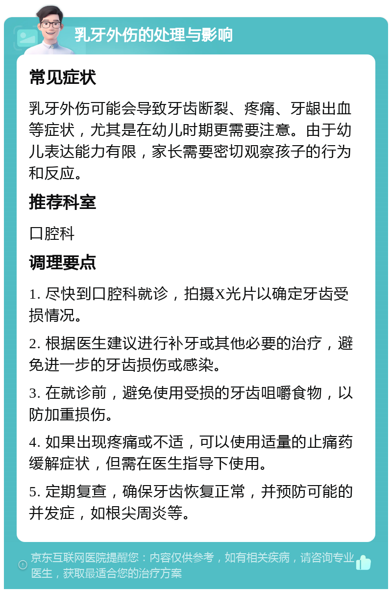 乳牙外伤的处理与影响 常见症状 乳牙外伤可能会导致牙齿断裂、疼痛、牙龈出血等症状，尤其是在幼儿时期更需要注意。由于幼儿表达能力有限，家长需要密切观察孩子的行为和反应。 推荐科室 口腔科 调理要点 1. 尽快到口腔科就诊，拍摄X光片以确定牙齿受损情况。 2. 根据医生建议进行补牙或其他必要的治疗，避免进一步的牙齿损伤或感染。 3. 在就诊前，避免使用受损的牙齿咀嚼食物，以防加重损伤。 4. 如果出现疼痛或不适，可以使用适量的止痛药缓解症状，但需在医生指导下使用。 5. 定期复查，确保牙齿恢复正常，并预防可能的并发症，如根尖周炎等。