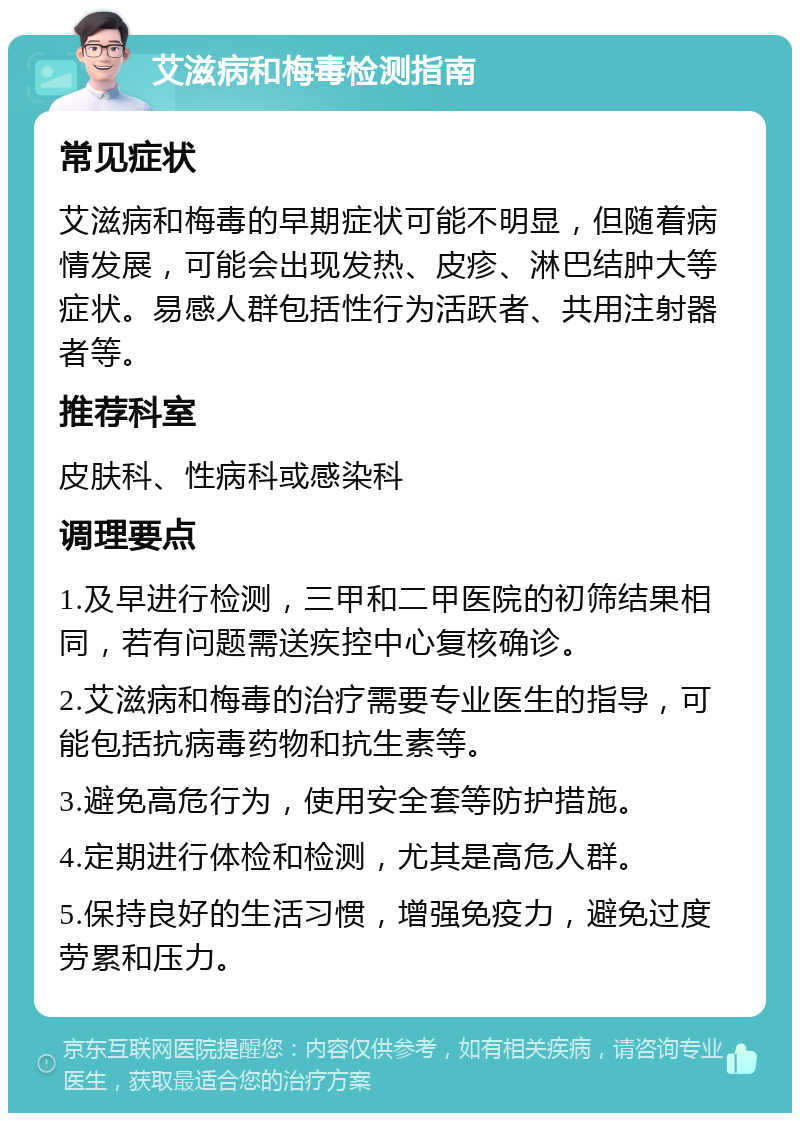 艾滋病和梅毒检测指南 常见症状 艾滋病和梅毒的早期症状可能不明显，但随着病情发展，可能会出现发热、皮疹、淋巴结肿大等症状。易感人群包括性行为活跃者、共用注射器者等。 推荐科室 皮肤科、性病科或感染科 调理要点 1.及早进行检测，三甲和二甲医院的初筛结果相同，若有问题需送疾控中心复核确诊。 2.艾滋病和梅毒的治疗需要专业医生的指导，可能包括抗病毒药物和抗生素等。 3.避免高危行为，使用安全套等防护措施。 4.定期进行体检和检测，尤其是高危人群。 5.保持良好的生活习惯，增强免疫力，避免过度劳累和压力。