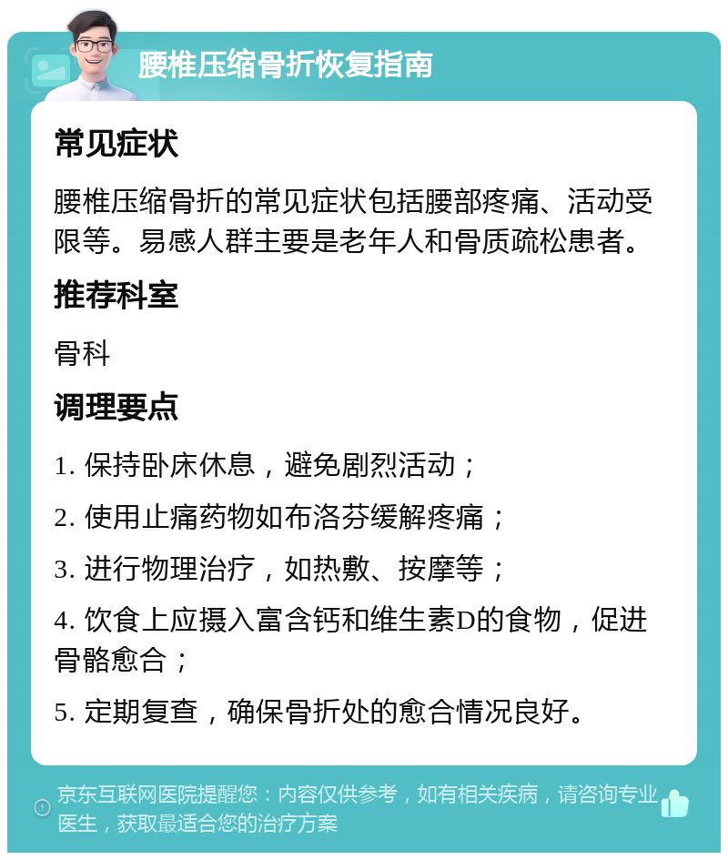 腰椎压缩骨折恢复指南 常见症状 腰椎压缩骨折的常见症状包括腰部疼痛、活动受限等。易感人群主要是老年人和骨质疏松患者。 推荐科室 骨科 调理要点 1. 保持卧床休息，避免剧烈活动； 2. 使用止痛药物如布洛芬缓解疼痛； 3. 进行物理治疗，如热敷、按摩等； 4. 饮食上应摄入富含钙和维生素D的食物，促进骨骼愈合； 5. 定期复查，确保骨折处的愈合情况良好。