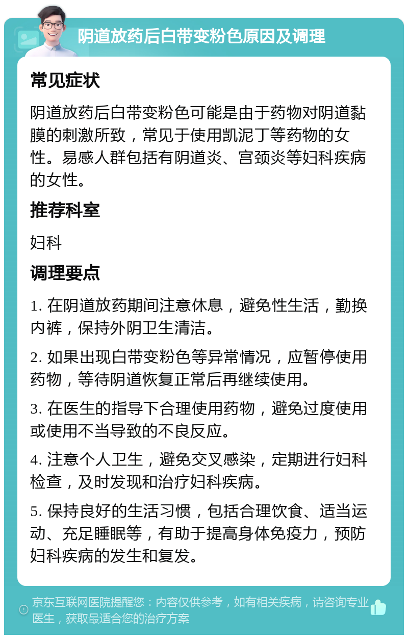 阴道放药后白带变粉色原因及调理 常见症状 阴道放药后白带变粉色可能是由于药物对阴道黏膜的刺激所致，常见于使用凯泥丁等药物的女性。易感人群包括有阴道炎、宫颈炎等妇科疾病的女性。 推荐科室 妇科 调理要点 1. 在阴道放药期间注意休息，避免性生活，勤换内裤，保持外阴卫生清洁。 2. 如果出现白带变粉色等异常情况，应暂停使用药物，等待阴道恢复正常后再继续使用。 3. 在医生的指导下合理使用药物，避免过度使用或使用不当导致的不良反应。 4. 注意个人卫生，避免交叉感染，定期进行妇科检查，及时发现和治疗妇科疾病。 5. 保持良好的生活习惯，包括合理饮食、适当运动、充足睡眠等，有助于提高身体免疫力，预防妇科疾病的发生和复发。