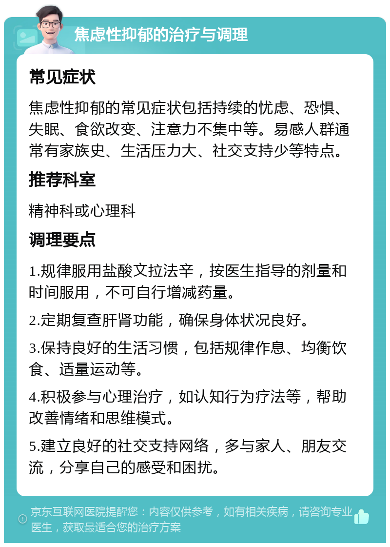 焦虑性抑郁的治疗与调理 常见症状 焦虑性抑郁的常见症状包括持续的忧虑、恐惧、失眠、食欲改变、注意力不集中等。易感人群通常有家族史、生活压力大、社交支持少等特点。 推荐科室 精神科或心理科 调理要点 1.规律服用盐酸文拉法辛，按医生指导的剂量和时间服用，不可自行增减药量。 2.定期复查肝肾功能，确保身体状况良好。 3.保持良好的生活习惯，包括规律作息、均衡饮食、适量运动等。 4.积极参与心理治疗，如认知行为疗法等，帮助改善情绪和思维模式。 5.建立良好的社交支持网络，多与家人、朋友交流，分享自己的感受和困扰。