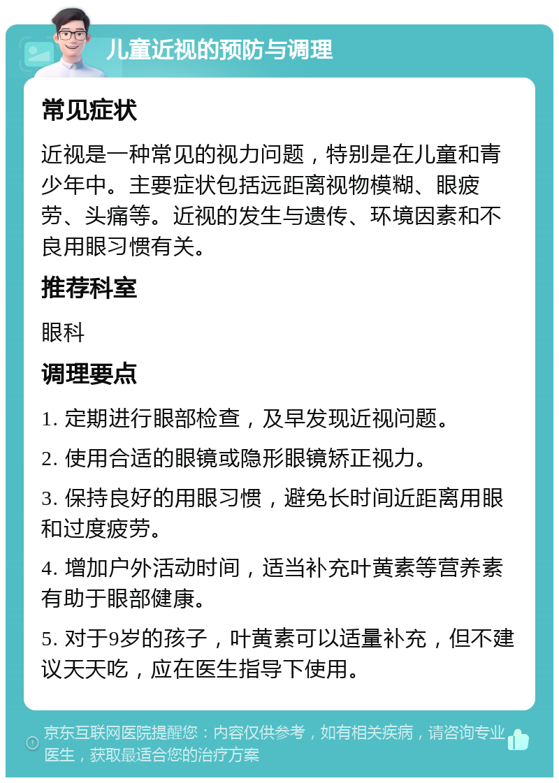 儿童近视的预防与调理 常见症状 近视是一种常见的视力问题，特别是在儿童和青少年中。主要症状包括远距离视物模糊、眼疲劳、头痛等。近视的发生与遗传、环境因素和不良用眼习惯有关。 推荐科室 眼科 调理要点 1. 定期进行眼部检查，及早发现近视问题。 2. 使用合适的眼镜或隐形眼镜矫正视力。 3. 保持良好的用眼习惯，避免长时间近距离用眼和过度疲劳。 4. 增加户外活动时间，适当补充叶黄素等营养素有助于眼部健康。 5. 对于9岁的孩子，叶黄素可以适量补充，但不建议天天吃，应在医生指导下使用。