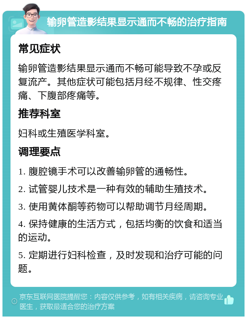 输卵管造影结果显示通而不畅的治疗指南 常见症状 输卵管造影结果显示通而不畅可能导致不孕或反复流产。其他症状可能包括月经不规律、性交疼痛、下腹部疼痛等。 推荐科室 妇科或生殖医学科室。 调理要点 1. 腹腔镜手术可以改善输卵管的通畅性。 2. 试管婴儿技术是一种有效的辅助生殖技术。 3. 使用黄体酮等药物可以帮助调节月经周期。 4. 保持健康的生活方式，包括均衡的饮食和适当的运动。 5. 定期进行妇科检查，及时发现和治疗可能的问题。