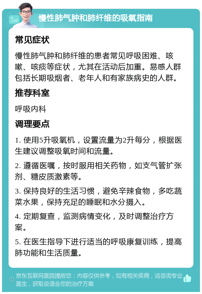 慢性肺气肿和肺纤维的吸氧指南 常见症状 慢性肺气肿和肺纤维的患者常见呼吸困难、咳嗽、咳痰等症状，尤其在活动后加重。易感人群包括长期吸烟者、老年人和有家族病史的人群。 推荐科室 呼吸内科 调理要点 1. 使用5升吸氧机，设置流量为2升每分，根据医生建议调整吸氧时间和流量。 2. 遵循医嘱，按时服用相关药物，如支气管扩张剂、糖皮质激素等。 3. 保持良好的生活习惯，避免辛辣食物，多吃蔬菜水果，保持充足的睡眠和水分摄入。 4. 定期复查，监测病情变化，及时调整治疗方案。 5. 在医生指导下进行适当的呼吸康复训练，提高肺功能和生活质量。