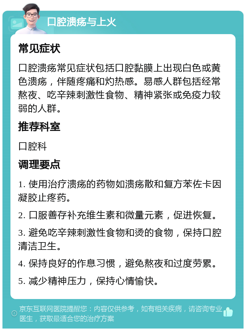 口腔溃疡与上火 常见症状 口腔溃疡常见症状包括口腔黏膜上出现白色或黄色溃疡，伴随疼痛和灼热感。易感人群包括经常熬夜、吃辛辣刺激性食物、精神紧张或免疫力较弱的人群。 推荐科室 口腔科 调理要点 1. 使用治疗溃疡的药物如溃疡散和复方苯佐卡因凝胶止疼药。 2. 口服善存补充维生素和微量元素，促进恢复。 3. 避免吃辛辣刺激性食物和烫的食物，保持口腔清洁卫生。 4. 保持良好的作息习惯，避免熬夜和过度劳累。 5. 减少精神压力，保持心情愉快。